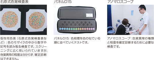 仮性同色表(石原式色覚検査表など)：色のモザイクの中から数字や記号を読みとる検査です。スクリーニングに広く用いられていますが、色覚異常の程度はわからず、確定診断はできません。パネルD15：色相環を色の似ている順に並べていくテストです。アノマロスコープ：色覚異常の種類と程度を確定診断するために必要な検査です。